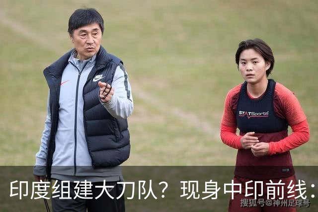 印度组建大刀队？现身中印前线：印度边境警察司令要向莫迪发难