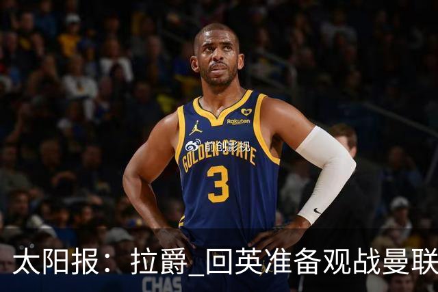 太阳报：拉爵 回英准备观战曼联对阵切尔西；曼联陷更深危机