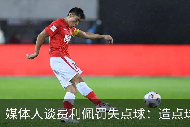 媒体人谈费利佩罚失点球：造点球的队员最好别让他主罚