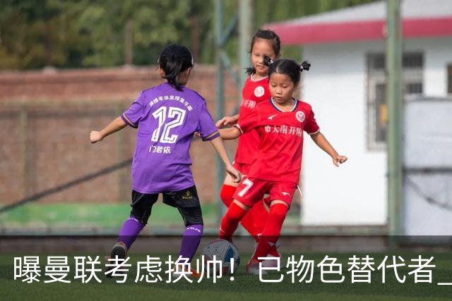 曝曼联考虑换帅！已物色替代者 3大待业名帅竞争 高层欲挖角英超2队