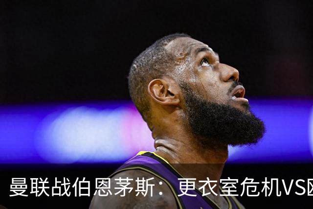 曼联战伯恩茅斯：更衣室危机VS欧联横扫，谁能笑到最后？
