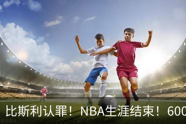 比斯利认罪！NBA生涯结束！6000万美元挥霍一空