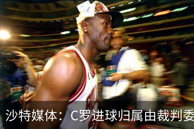 沙特媒体：C罗进球归属由裁判委员会裁定，官方报告已将进球记在C罗名下