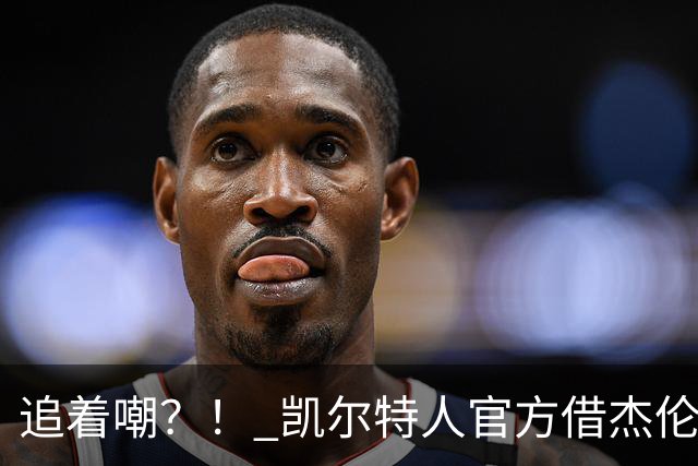 追着嘲？！ 凯尔特人官方借杰伦·布朗采访嘲讽球场冲突